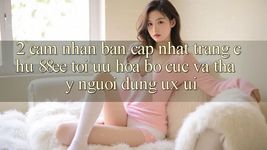 2. Cảm nhận Bản Cập Nhật Trang chủ 88ee: Tối Ưu Hóa Bố cục Và Thấy Người Dùng (UX/UI)