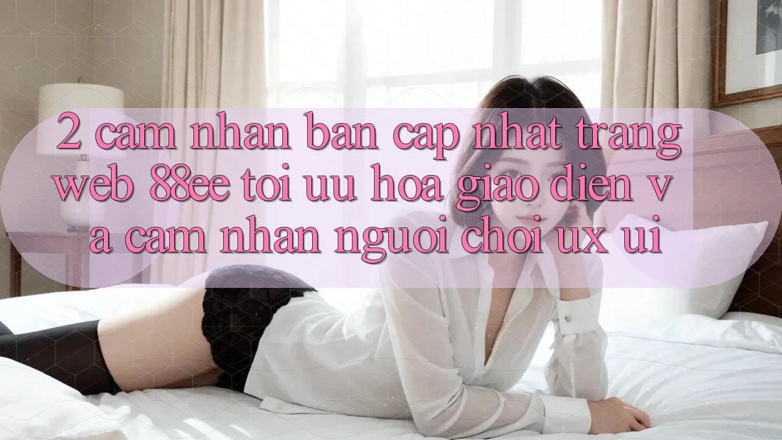 2. Cảm nhận Bản Cập Nhật Trang web 88ee: Tối Ưu Hóa Giao Diện Và Cảm nhận Người chơi (UX/UI)