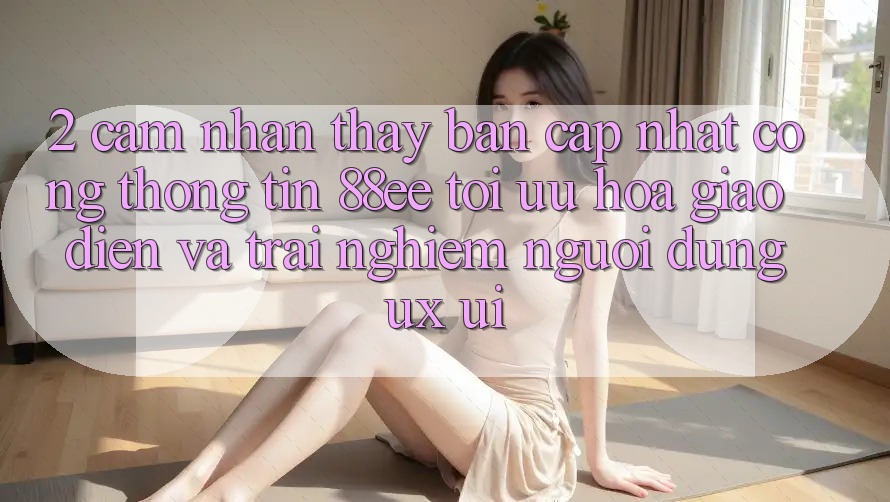2. Cảm nhận thấy Bản Cập Nhật Cổng thông tin 88ee: Tối Ưu Hóa Giao Diện Và Trải Nghiệm Người Dùng (UX/UI)