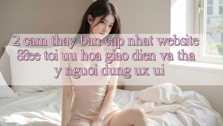 2. Cảm thấy Bản Cập Nhật Website 88ee: Tối Ưu Hóa Giao Diện Và Thấy Người Dùng (UX/UI) 2. Cảm thấy Bản Cập Nhật Website 88ee: Tối Ưu Hóa Giao Diện Và Thấy Người Dùng (UX/UI)