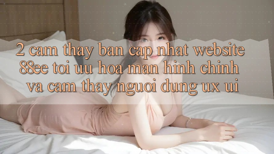 2. Cảm thấy Bản Cập Nhật Website 88ee: Tối Ưu Hóa Màn hình chính Và Cảm thấy Người Dùng (UX/UI) 2. Cảm thấy Bản Cập Nhật Website 88ee: Tối Ưu Hóa Màn hình chính Và Cảm thấy Người Dùng (UX/UI)