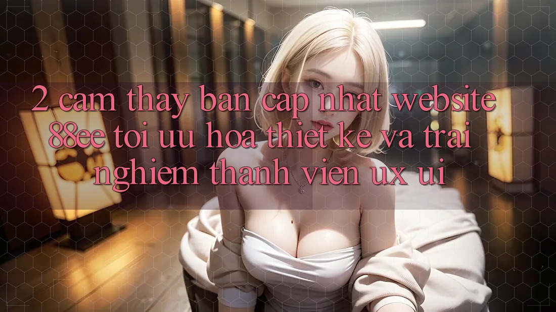 2. Cảm thấy Bản Cập Nhật Website 88ee: Tối Ưu Hóa Thiết kế Và Trải nghiệm Thành viên (UX/UI)