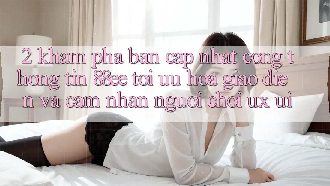 2. Khám Phá Bản Cập Nhật Cổng thông tin 88ee: Tối Ưu Hóa Giao Diện Và Cảm nhận Người chơi (UX/UI)