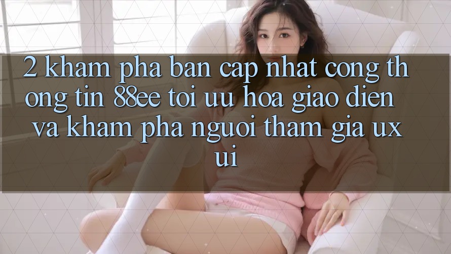 2. Khám Phá Bản Cập Nhật Cổng thông tin 88ee: Tối Ưu Hóa Giao Diện Và Khám phá Người tham gia (UX/UI)