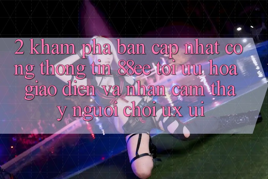 2. Khám Phá Bản Cập Nhật Cổng thông tin 88ee: Tối Ưu Hóa Giao Diện Và Nhận cảm thấy Người chơi (UX/UI)