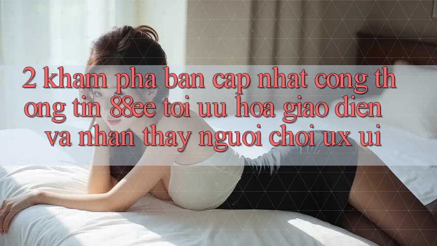 2. Khám Phá Bản Cập Nhật Cổng thông tin 88ee: Tối Ưu Hóa Giao Diện Và Nhận thấy Người chơi (UX/UI)