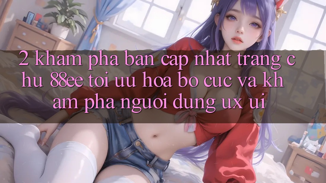 2. Khám Phá Bản Cập Nhật Trang chủ 88ee: Tối Ưu Hóa Bố cục Và Khám phá Người Dùng (UX/UI)