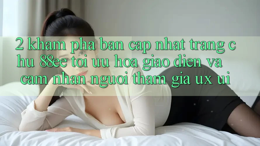 2. Khám Phá Bản Cập Nhật Trang chủ 88ee: Tối Ưu Hóa Giao Diện Và Cảm nhận Người tham gia (UX/UI)