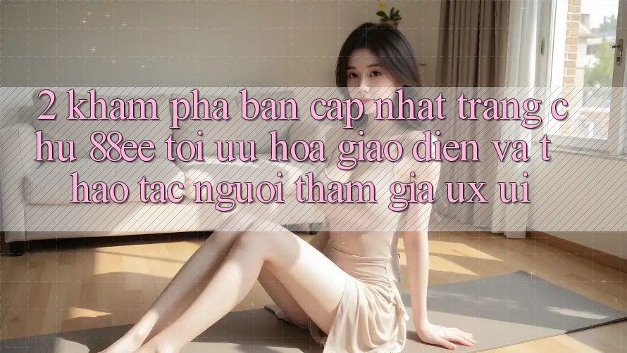 2. Khám Phá Bản Cập Nhật Trang chủ 88ee: Tối Ưu Hóa Giao Diện Và Thao tác Người tham gia (UX/UI)