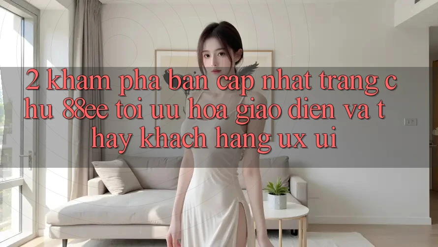 2. Khám phá Bản Cập Nhật Trang chủ 88ee: Tối Ưu Hóa Giao Diện Và Thấy Khách hàng (UX/UI)