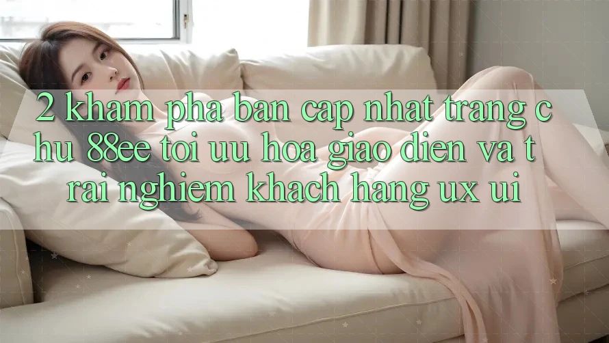 2. Khám Phá Bản Cập Nhật Trang chủ 88ee: Tối Ưu Hóa Giao Diện Và Trải Nghiệm Khách hàng (UX/UI)