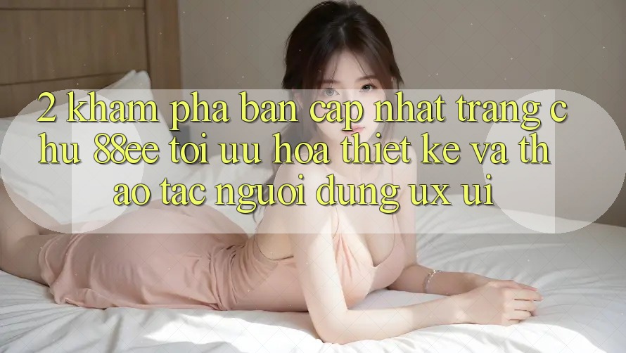 2. Khám Phá Bản Cập Nhật Trang chủ 88ee: Tối Ưu Hóa Thiết kế Và Thao tác Người Dùng (UX/UI) 2. Khám Phá Bản Cập Nhật Trang chủ 88ee: Tối Ưu Hóa Thiết kế Và Thao tác Người Dùng (UX/UI)