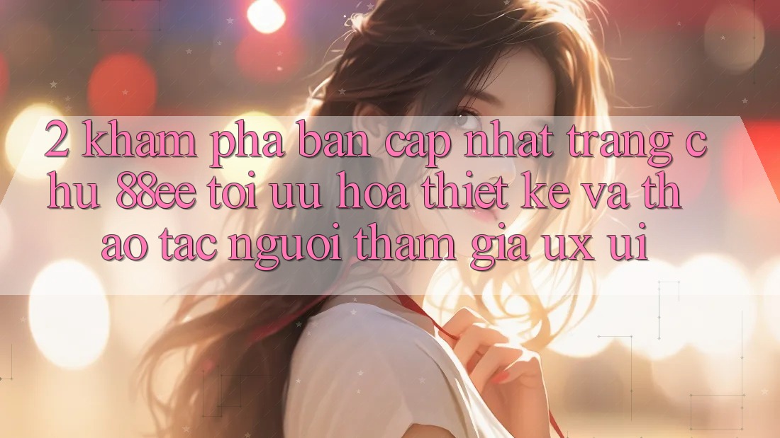 2. Khám Phá Bản Cập Nhật Trang chủ 88ee: Tối Ưu Hóa Thiết kế Và Thao tác Người tham gia (UX/UI)