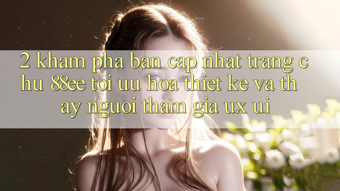 2. Khám Phá Bản Cập Nhật Trang chủ 88ee: Tối Ưu Hóa Thiết kế Và Thấy Người tham gia (UX/UI)
