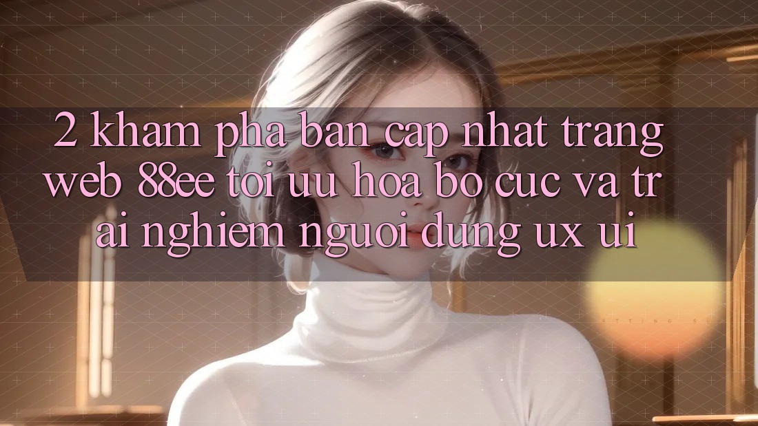 2. Khám Phá Bản Cập Nhật Trang web 88ee: Tối Ưu Hóa Bố cục Và Trải Nghiệm Người Dùng (UX/UI) 2. Khám Phá Bản Cập Nhật Trang web 88ee: Tối Ưu Hóa Bố cục Và Trải Nghiệm Người Dùng (UX/UI)