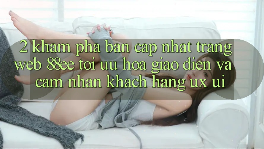 2. Khám Phá Bản Cập Nhật Trang web 88ee: Tối Ưu Hóa Giao Diện Và Cảm nhận Khách hàng (UX/UI)