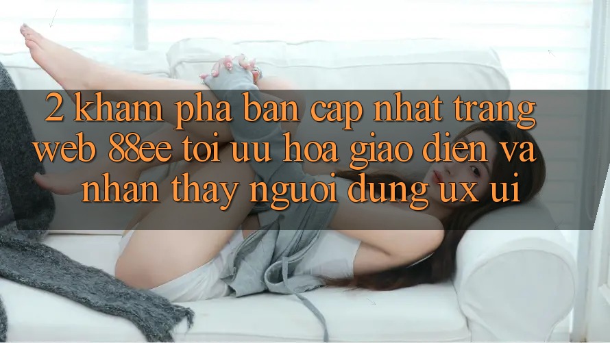 2. Khám Phá Bản Cập Nhật Trang web 88ee: Tối Ưu Hóa Giao Diện Và Nhận thấy Người Dùng (UX/UI) 2. Khám Phá Bản Cập Nhật Trang web 88ee: Tối Ưu Hóa Giao Diện Và Nhận thấy Người Dùng (UX/UI)