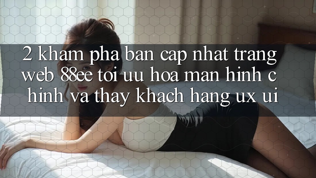 2. Khám Phá Bản Cập Nhật Trang web 88ee: Tối Ưu Hóa Màn hình chính Và Thấy Khách hàng (UX/UI)