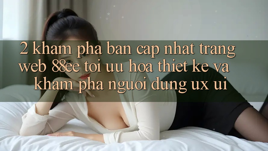 2. Khám Phá Bản Cập Nhật Trang web 88ee: Tối Ưu Hóa Thiết kế Và Khám phá Người Dùng (UX/UI)