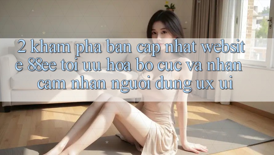 2. Khám Phá Bản Cập Nhật Website 88ee: Tối Ưu Hóa Bố cục Và Nhận cảm nhận Người Dùng (UX/UI)
