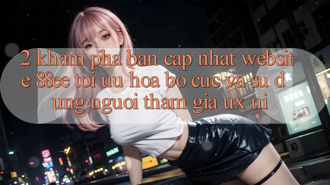 2. Khám Phá Bản Cập Nhật Website 88ee: Tối Ưu Hóa Bố cục Và Sử dụng Người tham gia (UX/UI)