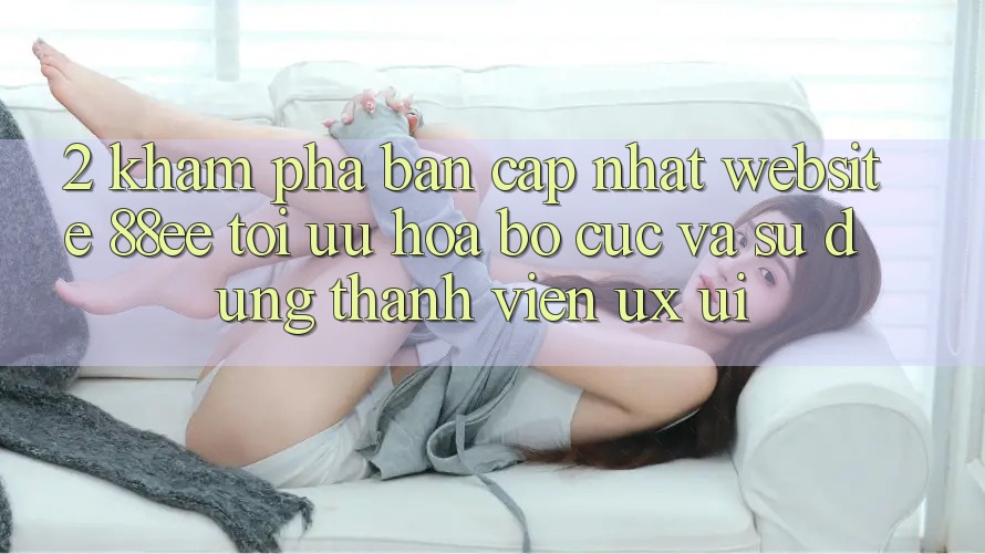 2. Khám Phá Bản Cập Nhật Website 88ee: Tối Ưu Hóa Bố cục Và Sử dụng Thành viên (UX/UI)