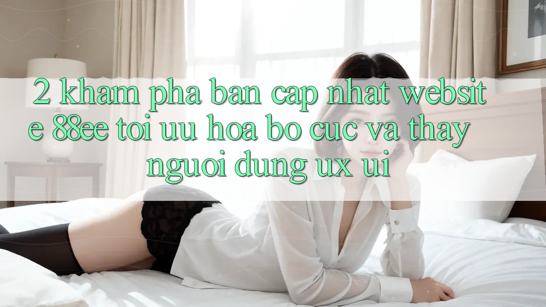 2. Khám Phá Bản Cập Nhật Website 88ee: Tối Ưu Hóa Bố cục Và Thấy Người Dùng (UX/UI)