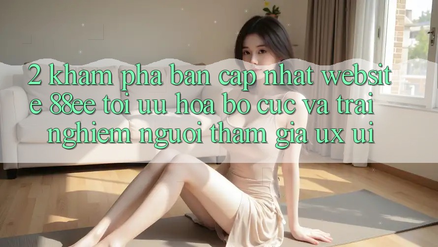 2. Khám Phá Bản Cập Nhật Website 88ee: Tối Ưu Hóa Bố cục Và Trải Nghiệm Người tham gia (UX/UI)