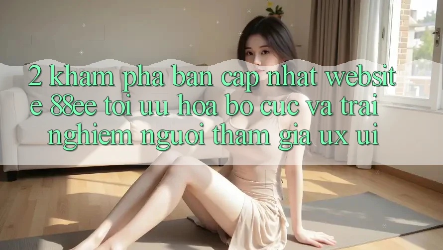 2. Khám Phá Bản Cập Nhật Website 88ee: Tối Ưu Hóa Bố cục Và Trải Nghiệm Người tham gia (UX/UI)