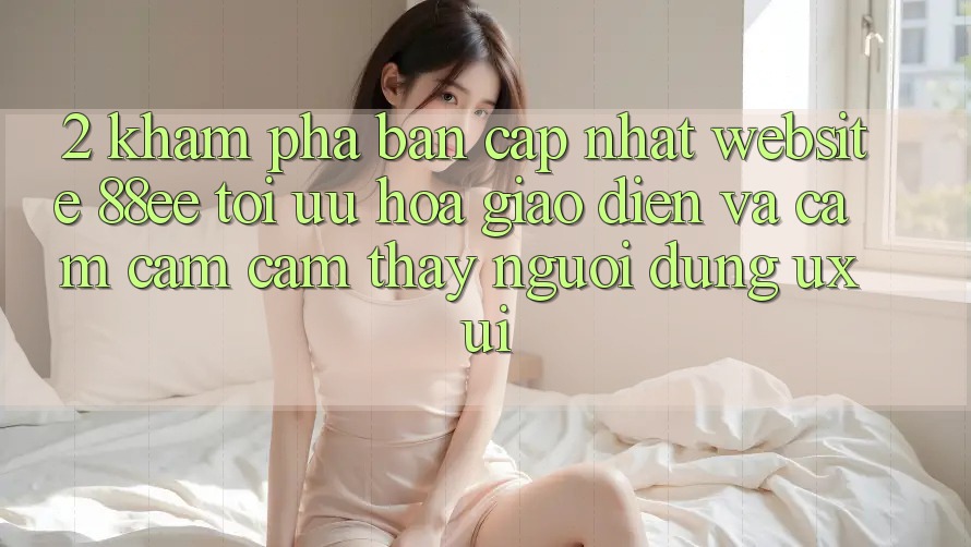 2. Khám Phá Bản Cập Nhật Website 88ee: Tối Ưu Hóa Giao Diện Và Cảm cảm cảm thấy Người Dùng (UX/UI)