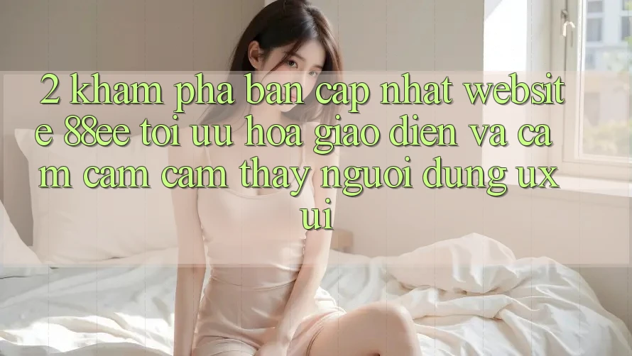 2. Khám Phá Bản Cập Nhật Website 88ee: Tối Ưu Hóa Giao Diện Và Cảm cảm cảm thấy Người Dùng (UX/UI)