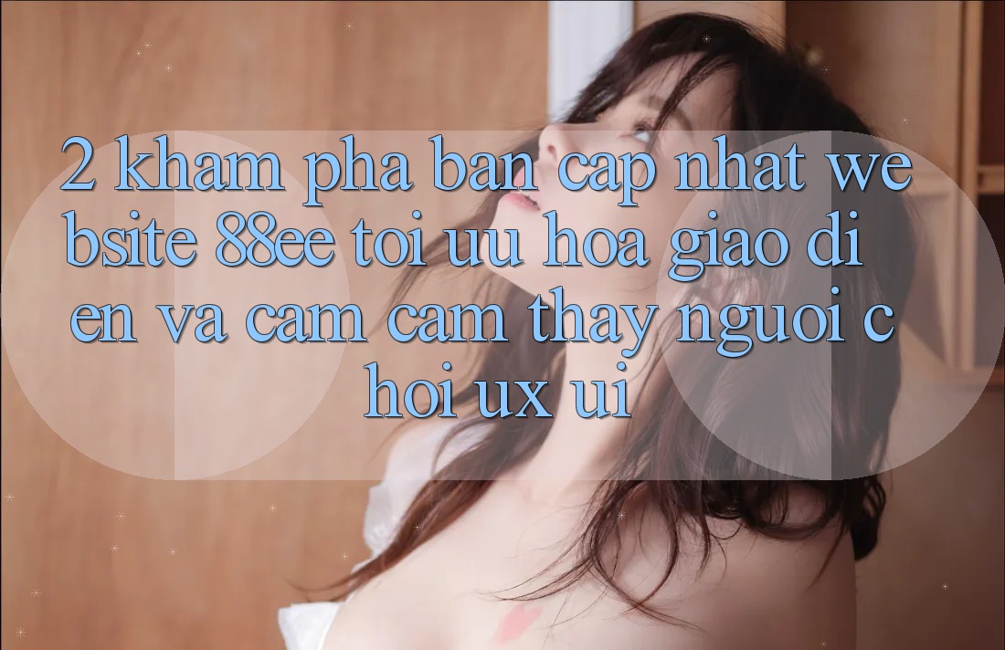 2. Khám Phá Bản Cập Nhật Website 88ee: Tối Ưu Hóa Giao Diện Và Cảm cảm thấy Người chơi (UX/UI)