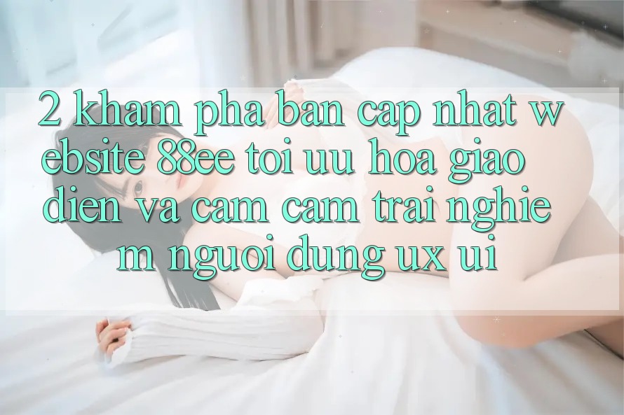 2. Khám Phá Bản Cập Nhật Website 88ee: Tối Ưu Hóa Giao Diện Và Cảm cảm trải nghiệm Người Dùng (UX/UI)