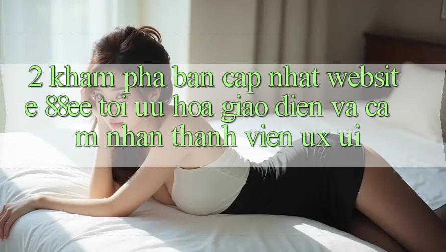 2. Khám Phá Bản Cập Nhật Website 88ee: Tối Ưu Hóa Giao Diện Và Cảm nhận Thành viên (UX/UI)