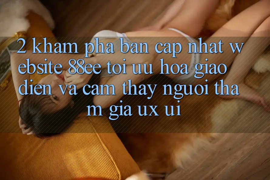 2. Khám Phá Bản Cập Nhật Website 88ee: Tối Ưu Hóa Giao Diện Và Cảm thấy Người tham gia (UX/UI) 2. Khám Phá Bản Cập Nhật Website 88ee: Tối Ưu Hóa Giao Diện Và Cảm thấy Người tham gia (UX/UI)
