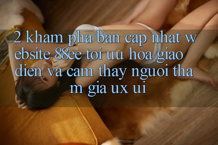 2. Khám Phá Bản Cập Nhật Website 88ee: Tối Ưu Hóa Giao Diện Và Cảm thấy Người tham gia (UX/UI)