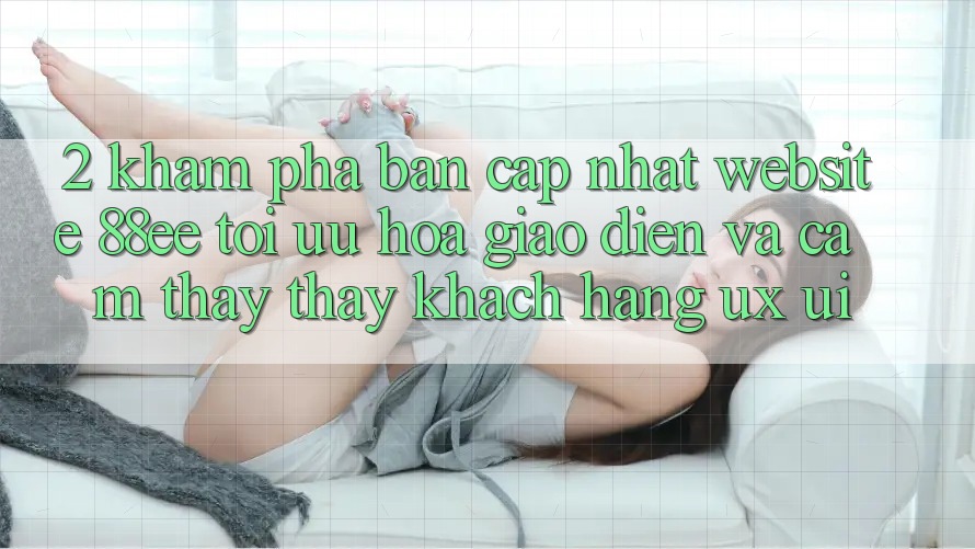 2. Khám Phá Bản Cập Nhật Website 88ee: Tối Ưu Hóa Giao Diện Và Cảm thấy thấy Khách hàng (UX/UI) 2. Khám Phá Bản Cập Nhật Website 88ee: Tối Ưu Hóa Giao Diện Và Cảm thấy thấy Khách hàng (UX/UI)