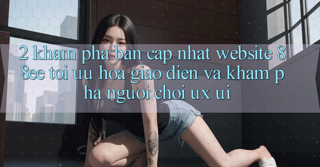 2. Khám Phá Bản Cập Nhật Website 88ee: Tối Ưu Hóa Giao Diện Và Khám phá Người chơi (UX/UI) 2. Khám Phá Bản Cập Nhật Website 88ee: Tối Ưu Hóa Giao Diện Và Khám phá Người chơi (UX/UI)