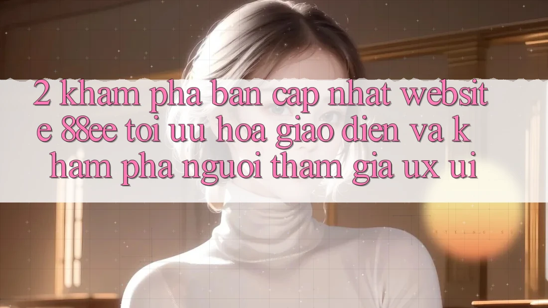 2. Khám Phá Bản Cập Nhật Website 88ee: Tối Ưu Hóa Giao Diện Và Khám phá Người tham gia (UX/UI) 2. Khám Phá Bản Cập Nhật Website 88ee: Tối Ưu Hóa Giao Diện Và Khám phá Người tham gia (UX/UI)