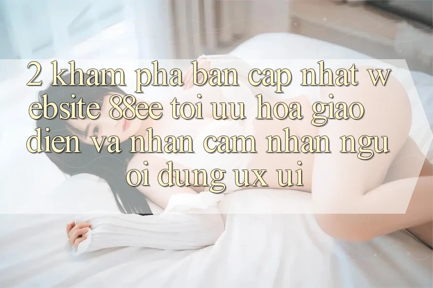 2. Khám Phá Bản Cập Nhật Website 88ee: Tối Ưu Hóa Giao Diện Và Nhận cảm nhận Người Dùng (UX/UI)