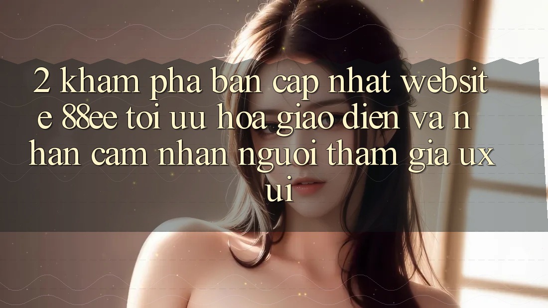 2. Khám Phá Bản Cập Nhật Website 88ee: Tối Ưu Hóa Giao Diện Và Nhận cảm nhận Người tham gia (UX/UI)