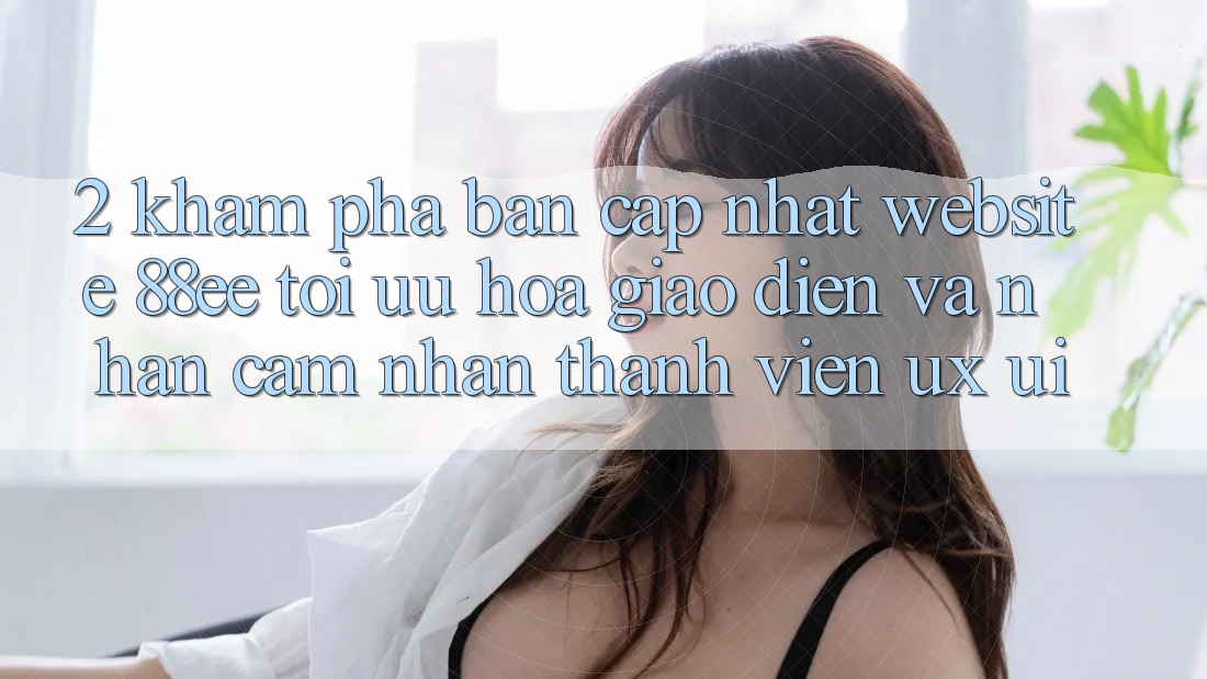 2. Khám Phá Bản Cập Nhật Website 88ee: Tối Ưu Hóa Giao Diện Và Nhận cảm nhận Thành viên (UX/UI)