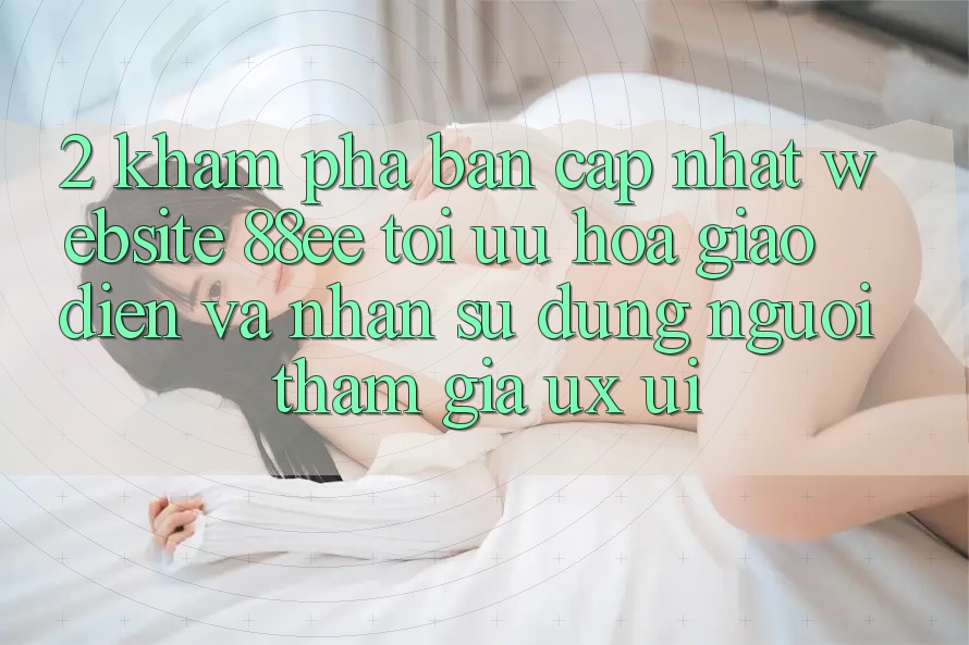 2. Khám Phá Bản Cập Nhật Website 88ee: Tối Ưu Hóa Giao Diện Và Nhận sử dụng Người tham gia (UX/UI)