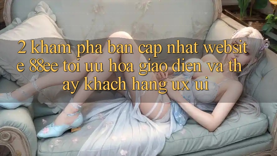 2. Khám Phá Bản Cập Nhật Website 88ee: Tối Ưu Hóa Giao Diện Và Thấy Khách hàng (UX/UI)