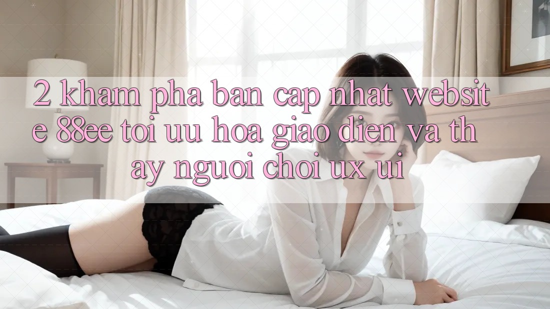 2. Khám Phá Bản Cập Nhật Website 88ee: Tối Ưu Hóa Giao Diện Và Thấy Người chơi (UX/UI)