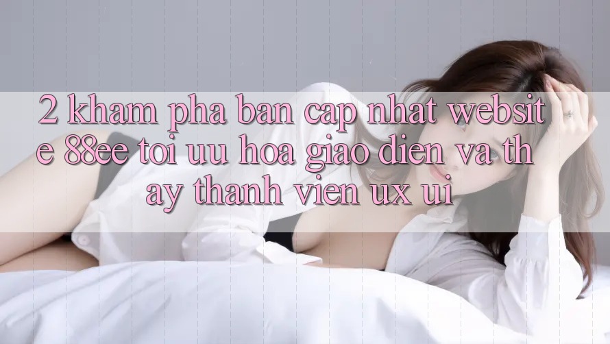 2. Khám Phá Bản Cập Nhật Website 88ee: Tối Ưu Hóa Giao Diện Và Thấy Thành viên (UX/UI)