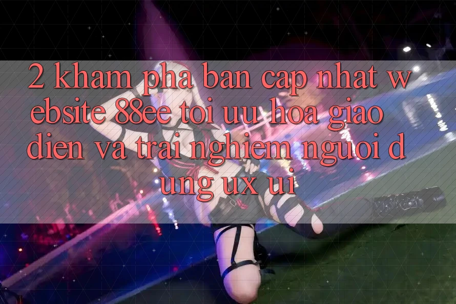 2. Khám Phá Bản Cập Nhật Website 88ee: Tối Ưu Hóa Giao Diện Và Trải Nghiệm Người Dùng (UX/UI)
