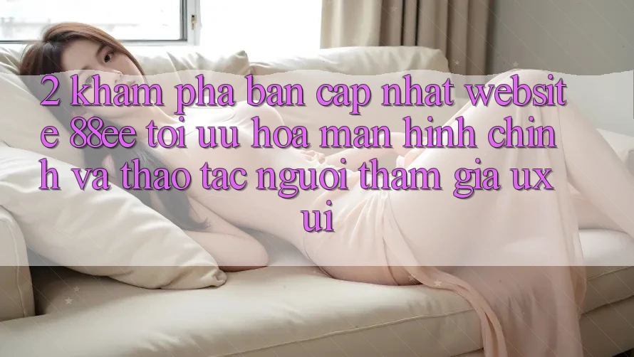 2. Khám Phá Bản Cập Nhật Website 88ee: Tối Ưu Hóa Màn hình chính Và Thao tác Người tham gia (UX/UI)