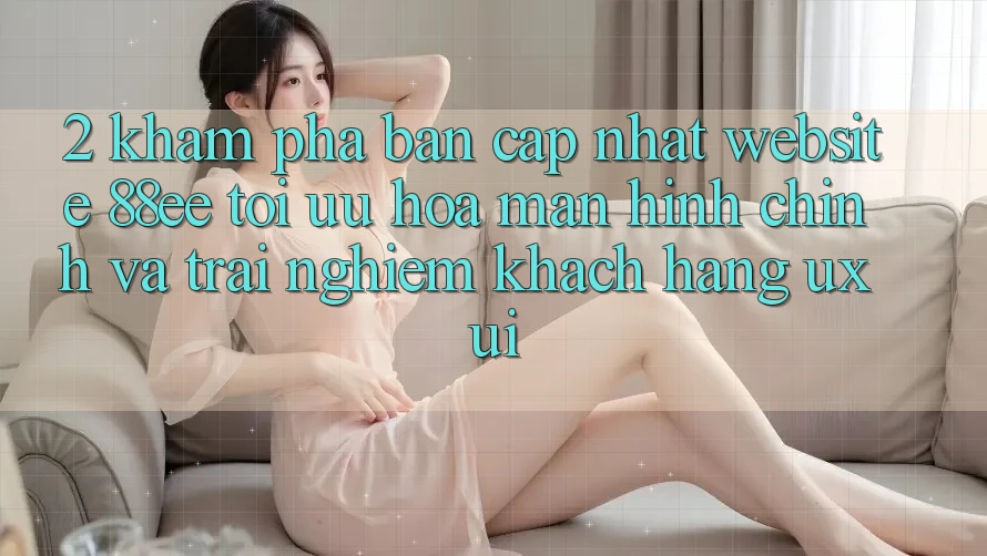2. Khám Phá Bản Cập Nhật Website 88ee: Tối Ưu Hóa Màn hình chính Và Trải Nghiệm Khách hàng (UX/UI)