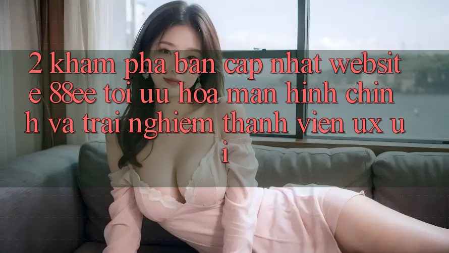 2. Khám phá Bản Cập Nhật Website 88ee: Tối Ưu Hóa Màn hình chính Và Trải Nghiệm Thành viên (UX/UI)